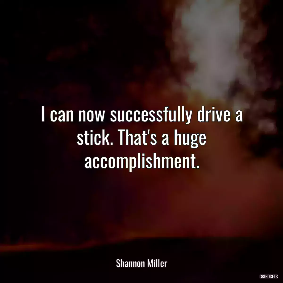 I can now successfully drive a stick. That\'s a huge accomplishment.