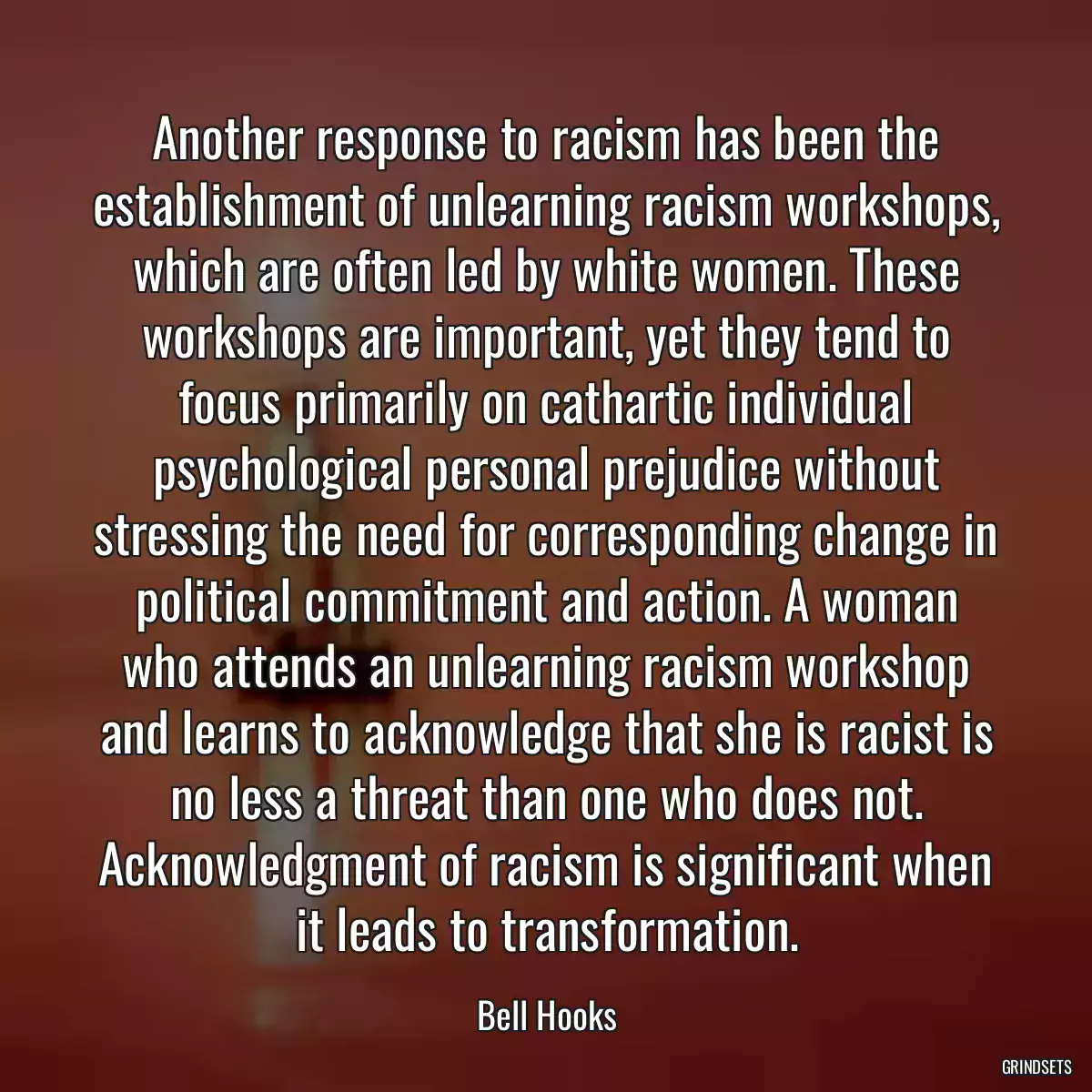 Another response to racism has been the establishment of unlearning racism workshops, which are often led by white women. These workshops are important, yet they tend to focus primarily on cathartic individual psychological personal prejudice without stressing the need for corresponding change in political commitment and action. A woman who attends an unlearning racism workshop and learns to acknowledge that she is racist is no less a threat than one who does not. Acknowledgment of racism is significant when it leads to transformation.