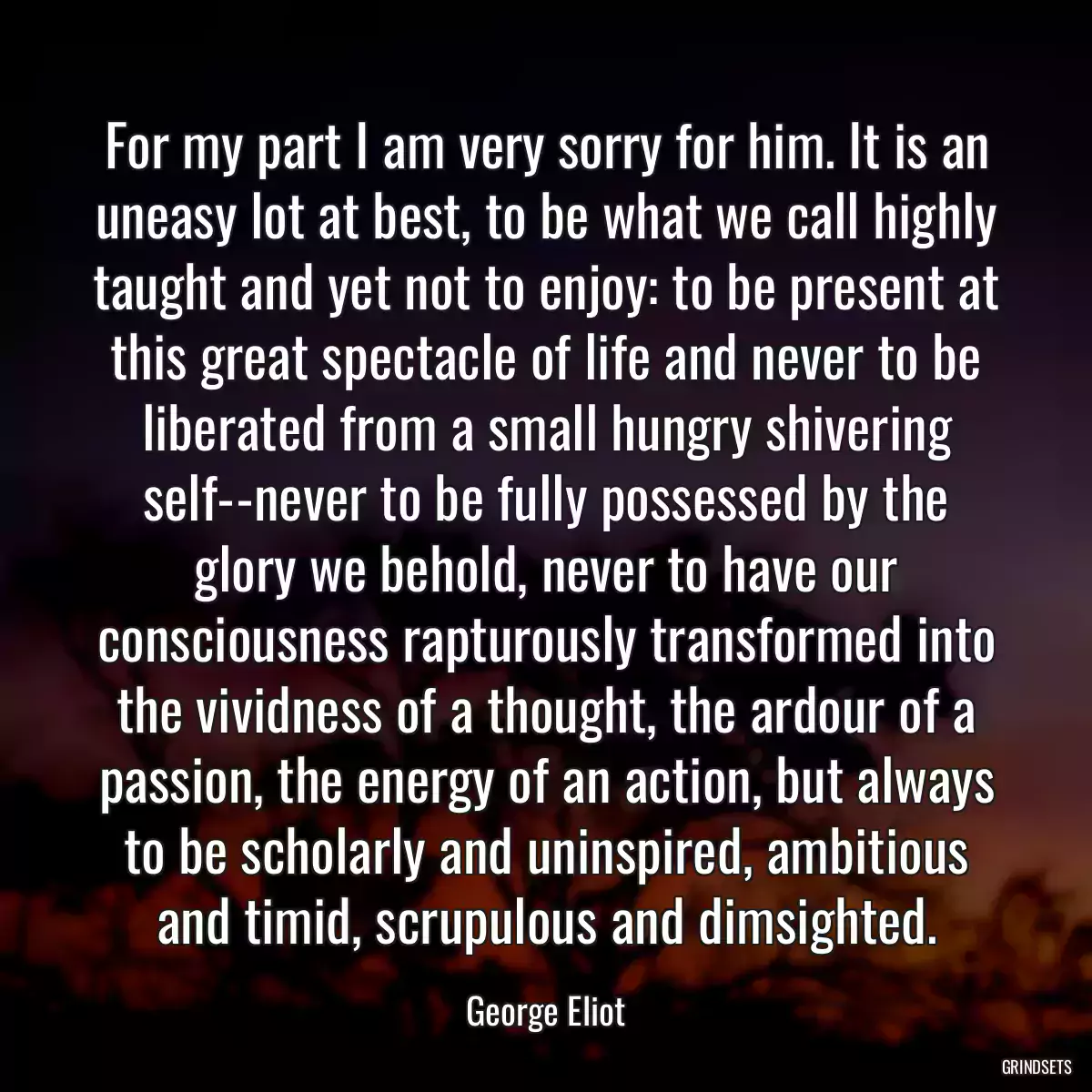 For my part I am very sorry for him. It is an uneasy lot at best, to be what we call highly taught and yet not to enjoy: to be present at this great spectacle of life and never to be liberated from a small hungry shivering self--never to be fully possessed by the glory we behold, never to have our consciousness rapturously transformed into the vividness of a thought, the ardour of a passion, the energy of an action, but always to be scholarly and uninspired, ambitious and timid, scrupulous and dimsighted.