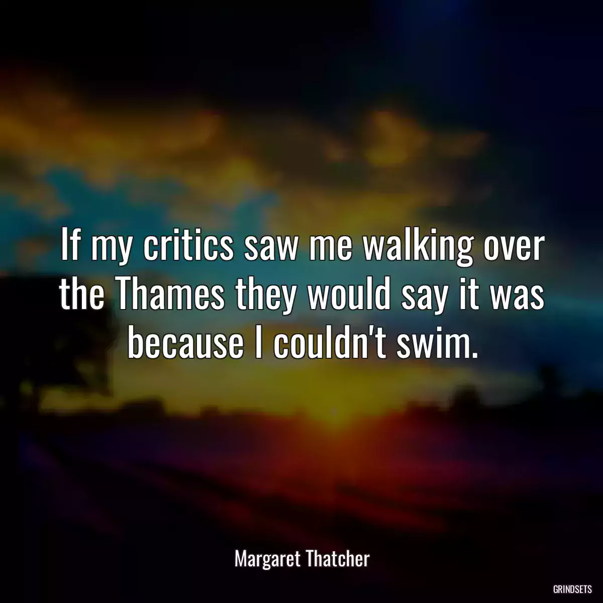 If my critics saw me walking over the Thames they would say it was because I couldn\'t swim.