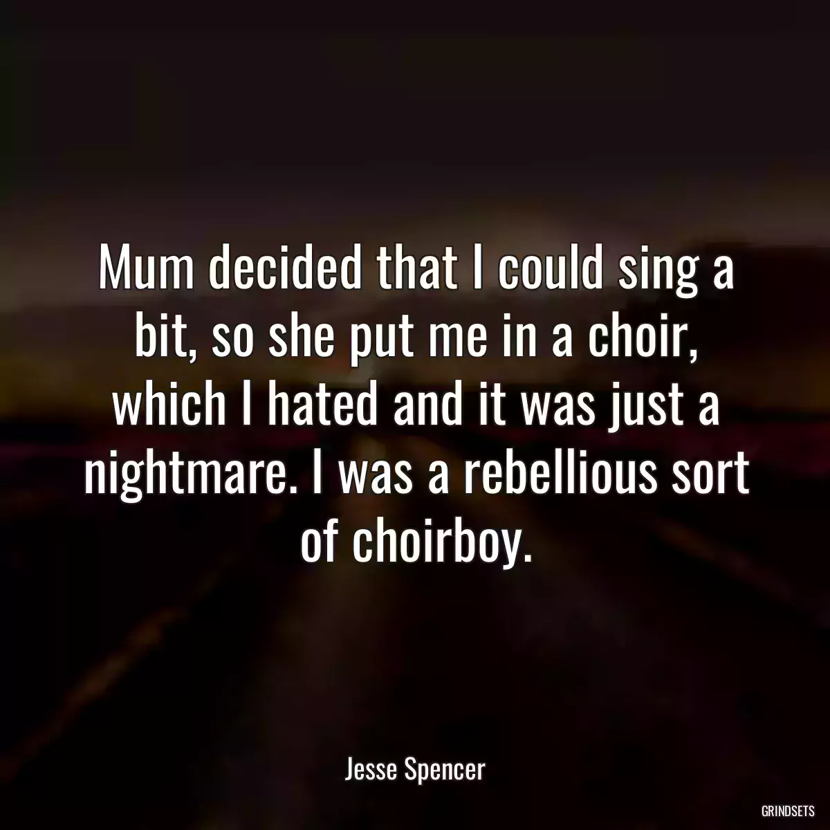 Mum decided that I could sing a bit, so she put me in a choir, which I hated and it was just a nightmare. I was a rebellious sort of choirboy.