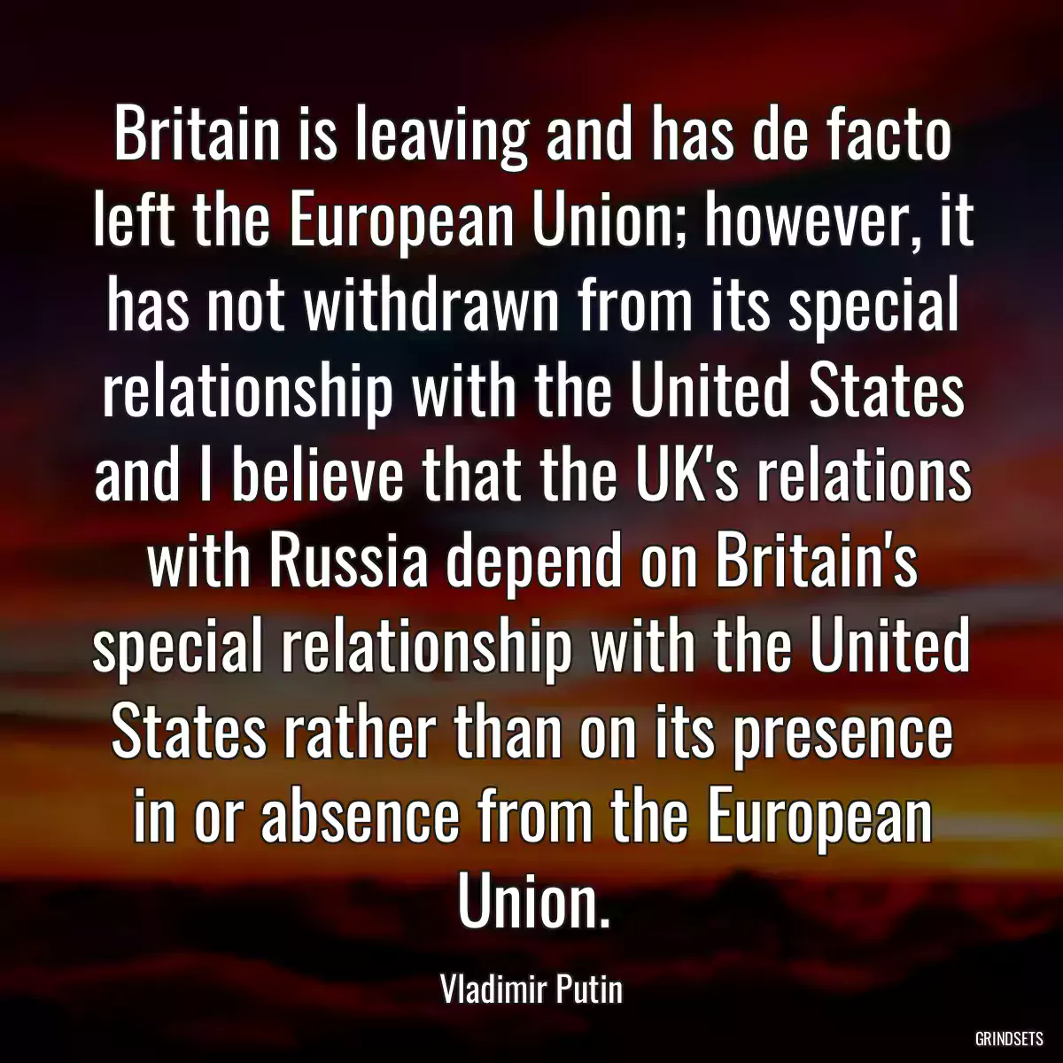 Britain is leaving and has de facto left the European Union; however, it has not withdrawn from its special relationship with the United States and I believe that the UK\'s relations with Russia depend on Britain\'s special relationship with the United States rather than on its presence in or absence from the European Union.