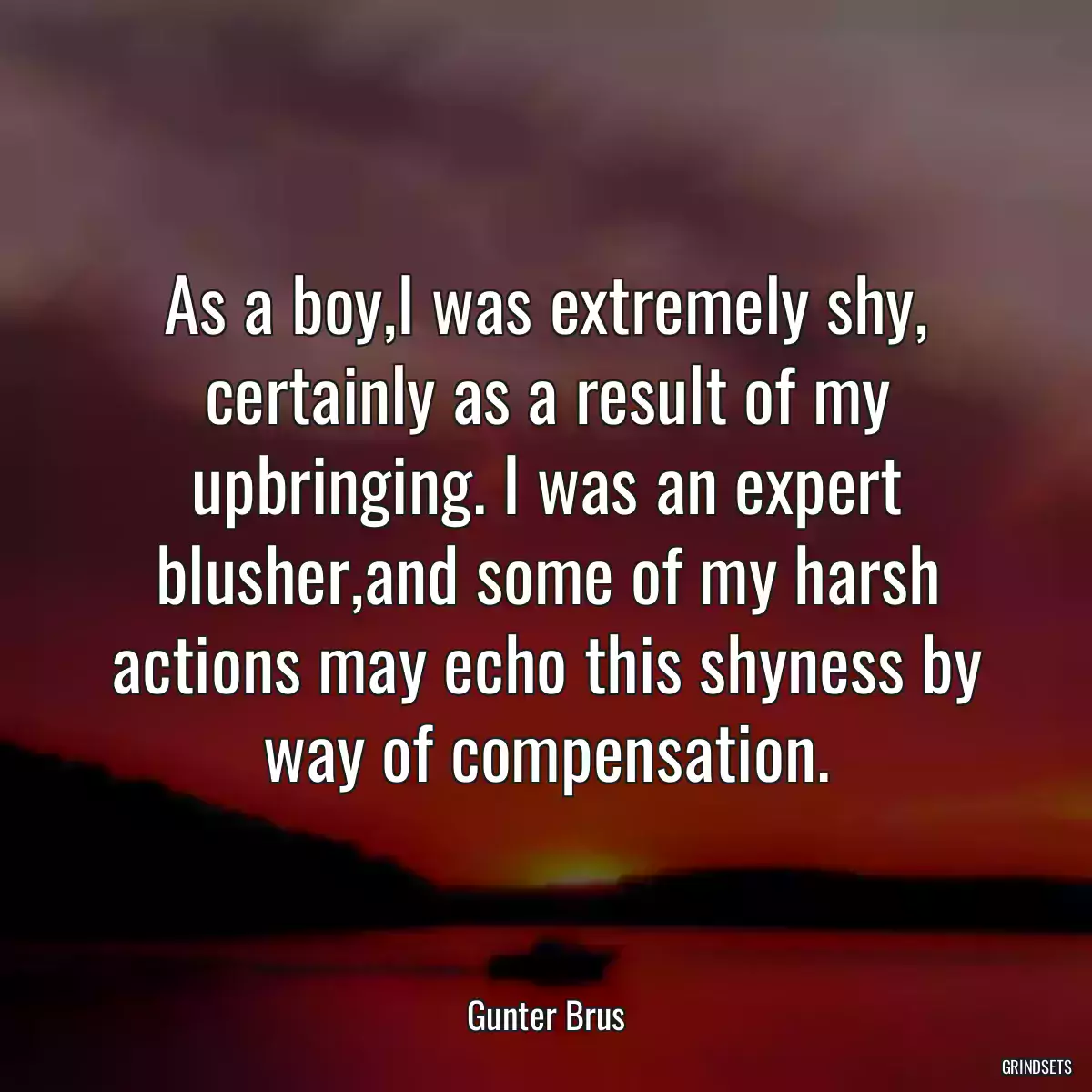 As a boy,I was extremely shy, certainly as a result of my upbringing. I was an expert blusher,and some of my harsh actions may echo this shyness by way of compensation.