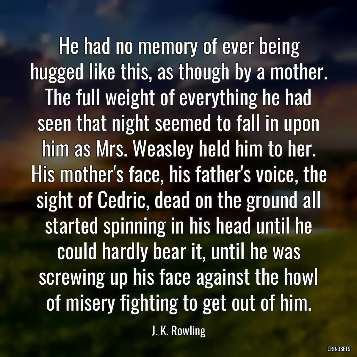 He had no memory of ever being hugged like this, as though by a mother. The full weight of everything he had seen that night seemed to fall in upon him as Mrs. Weasley held him to her. His mother\'s face, his father\'s voice, the sight of Cedric, dead on the ground all started spinning in his head until he could hardly bear it, until he was screwing up his face against the howl of misery fighting to get out of him.