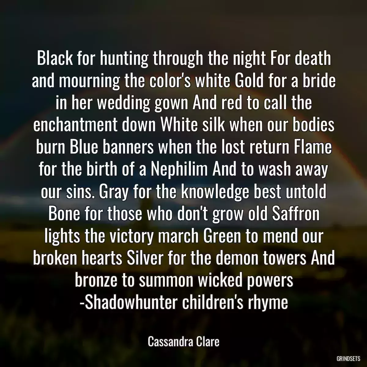 Black for hunting through the night For death and mourning the color\'s white Gold for a bride in her wedding gown And red to call the enchantment down White silk when our bodies burn Blue banners when the lost return Flame for the birth of a Nephilim And to wash away our sins. Gray for the knowledge best untold Bone for those who don\'t grow old Saffron lights the victory march Green to mend our broken hearts Silver for the demon towers And bronze to summon wicked powers -Shadowhunter children\'s rhyme