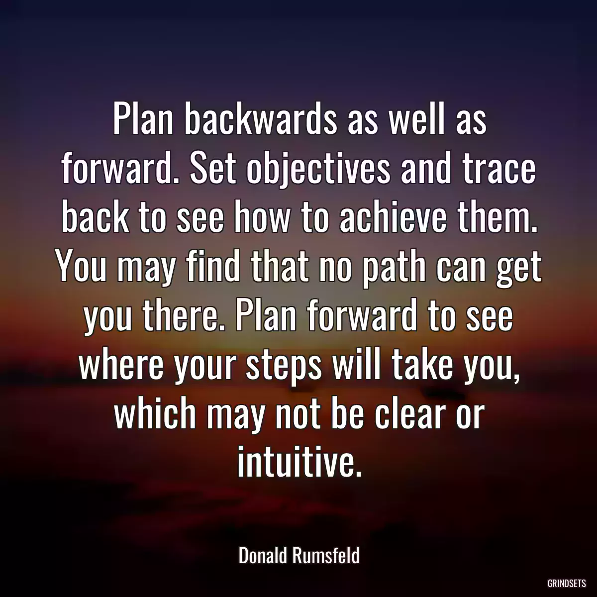 Plan backwards as well as forward. Set objectives and trace back to see how to achieve them. You may find that no path can get you there. Plan forward to see where your steps will take you, which may not be clear or intuitive.