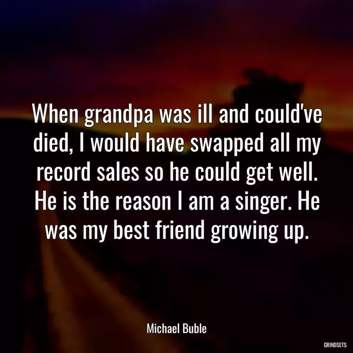 When grandpa was ill and could\'ve died, I would have swapped all my record sales so he could get well. He is the reason I am a singer. He was my best friend growing up.