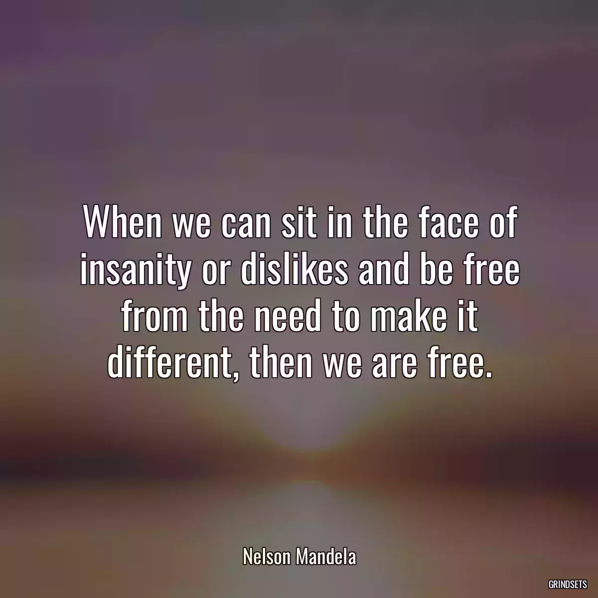 When we can sit in the face of insanity or dislikes and be free from the need to make it different, then we are free.