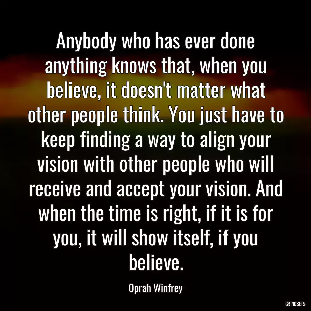 Anybody who has ever done anything knows that, when you believe, it doesn\'t matter what other people think. You just have to keep finding a way to align your vision with other people who will receive and accept your vision. And when the time is right, if it is for you, it will show itself, if you believe.