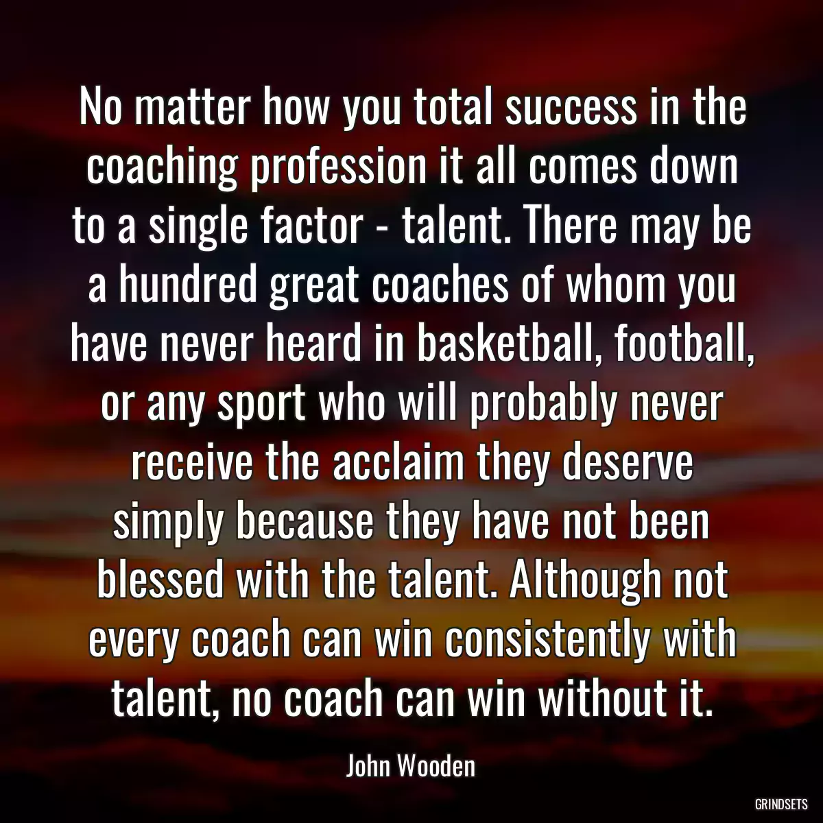 No matter how you total success in the coaching profession it all comes down to a single factor - talent. There may be a hundred great coaches of whom you have never heard in basketball, football, or any sport who will probably never receive the acclaim they deserve simply because they have not been blessed with the talent. Although not every coach can win consistently with talent, no coach can win without it.