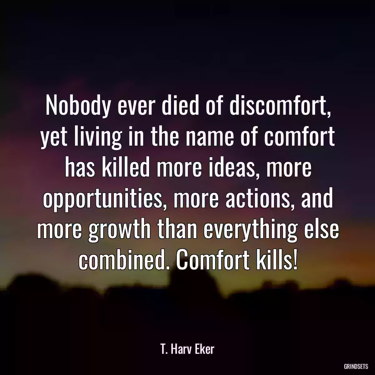 Nobody ever died of discomfort, yet living in the name of comfort has killed more ideas, more opportunities, more actions, and more growth than everything else combined. Comfort kills!