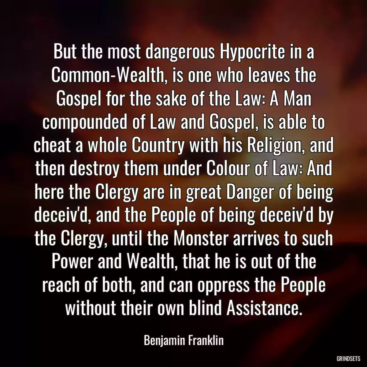 But the most dangerous Hypocrite in a Common-Wealth, is one who leaves the Gospel for the sake of the Law: A Man compounded of Law and Gospel, is able to cheat a whole Country with his Religion, and then destroy them under Colour of Law: And here the Clergy are in great Danger of being deceiv\'d, and the People of being deceiv\'d by the Clergy, until the Monster arrives to such Power and Wealth, that he is out of the reach of both, and can oppress the People without their own blind Assistance.