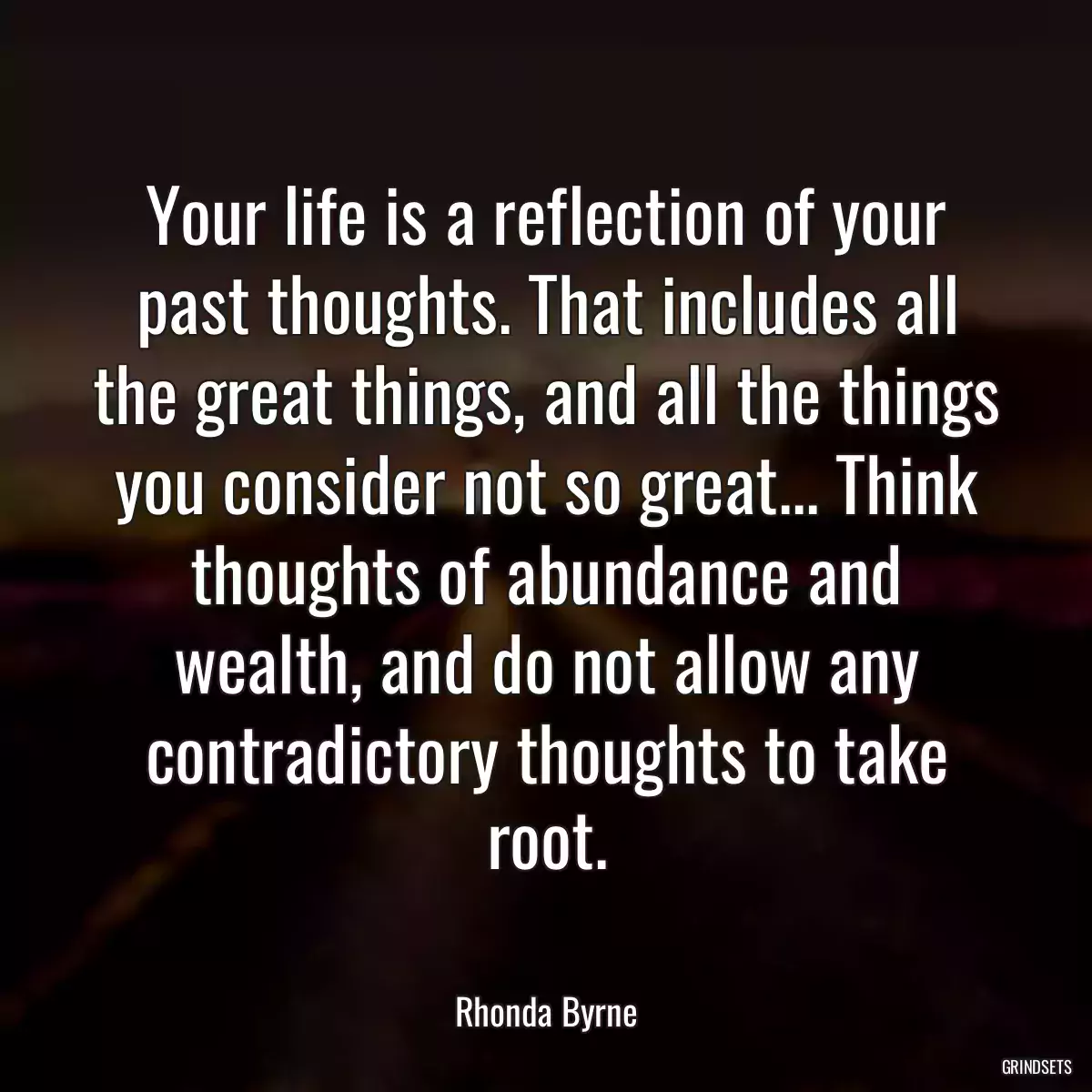 Your life is a reflection of your past thoughts. That includes all the great things, and all the things you consider not so great... Think thoughts of abundance and wealth, and do not allow any contradictory thoughts to take root.