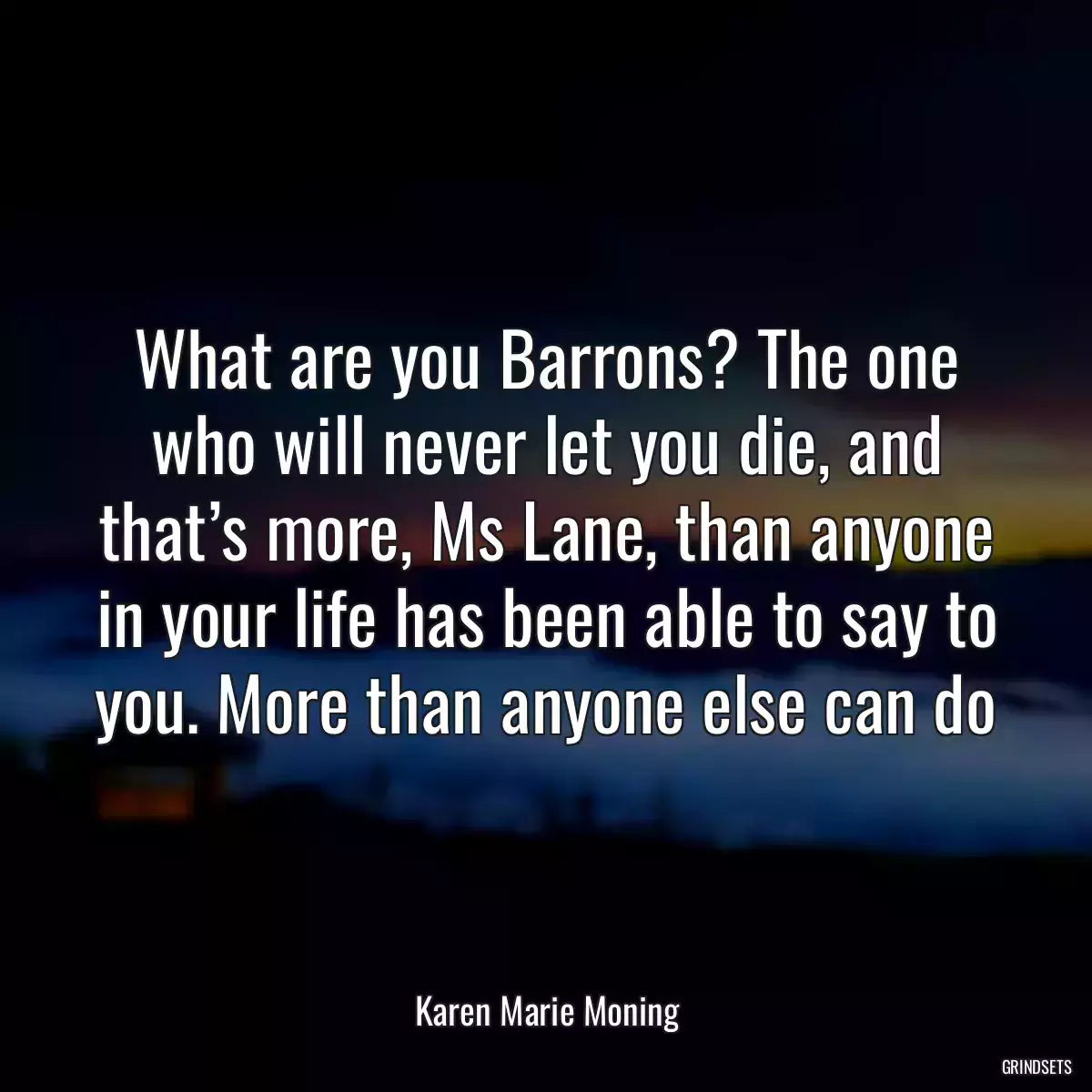 What are you Barrons? The one who will never let you die, and that’s more, Ms Lane, than anyone in your life has been able to say to you. More than anyone else can do