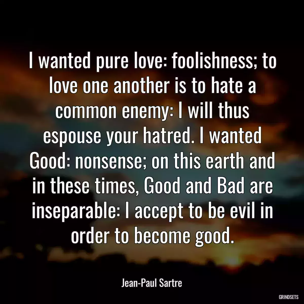 I wanted pure love: foolishness; to love one another is to hate a common enemy: I will thus espouse your hatred. I wanted Good: nonsense; on this earth and in these times, Good and Bad are inseparable: I accept to be evil in order to become good.