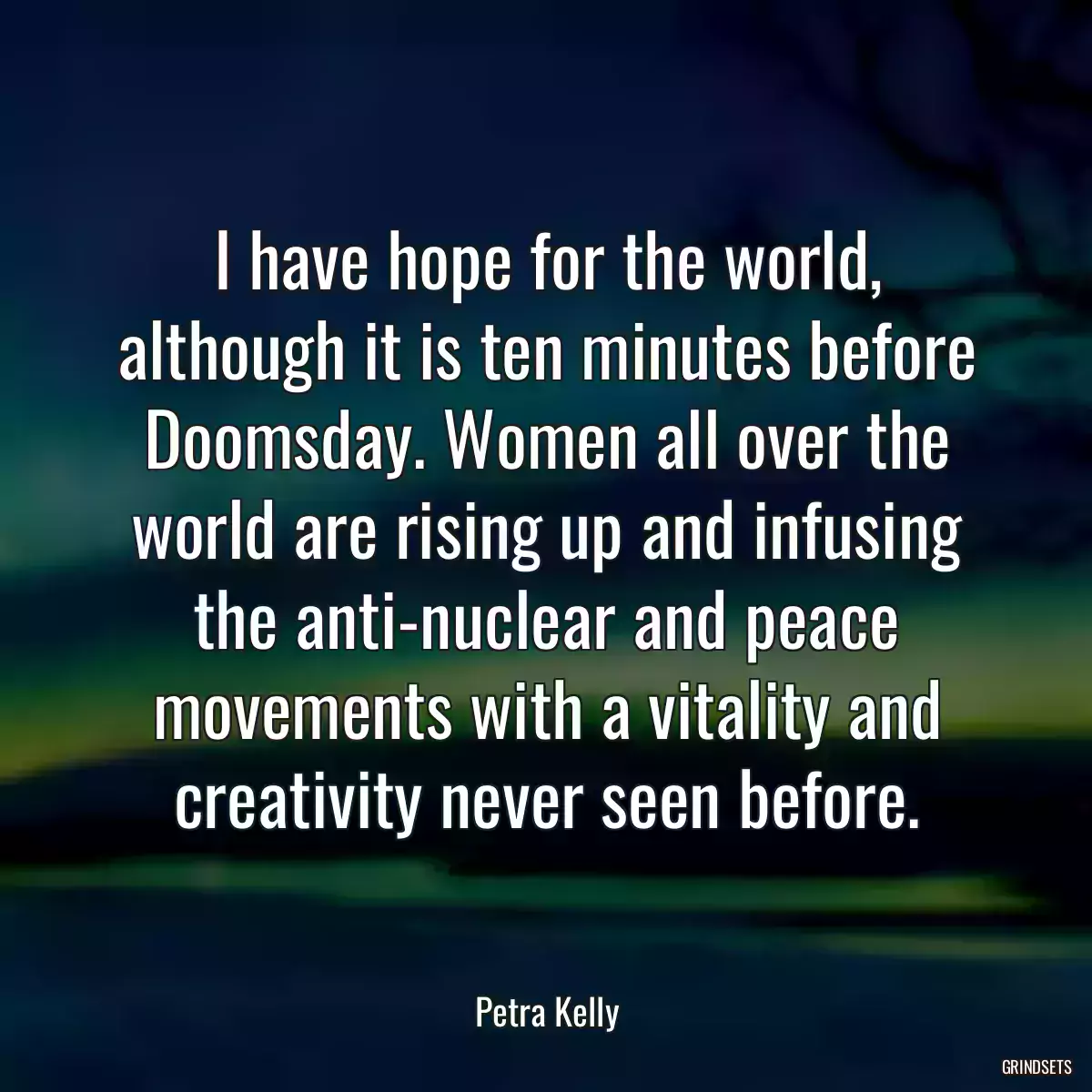 I have hope for the world, although it is ten minutes before Doomsday. Women all over the world are rising up and infusing the anti-nuclear and peace movements with a vitality and creativity never seen before.