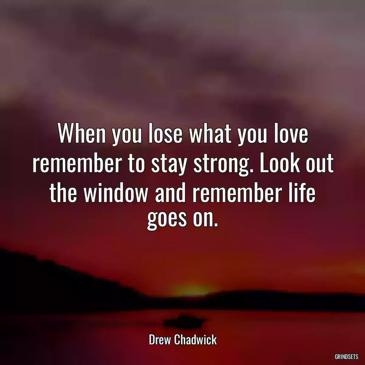 When you lose what you love remember to stay strong. Look out the window and remember life goes on.