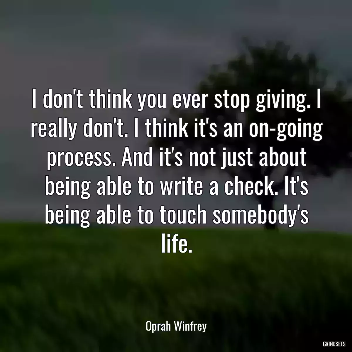 I don\'t think you ever stop giving. I really don\'t. I think it\'s an on-going process. And it\'s not just about being able to write a check. It\'s being able to touch somebody\'s life.