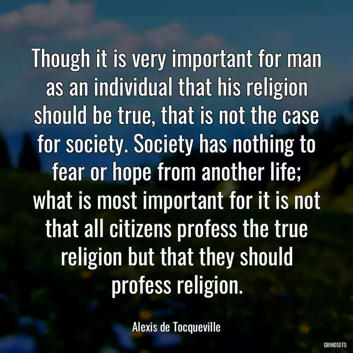 Though it is very important for man as an individual that his religion should be true, that is not the case for society. Society has nothing to fear or hope from another life; what is most important for it is not that all citizens profess the true religion but that they should profess religion.