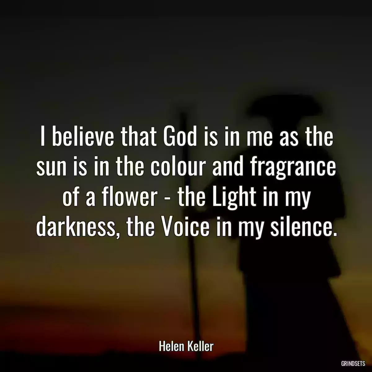 I believe that God is in me as the sun is in the colour and fragrance of a flower - the Light in my darkness, the Voice in my silence.