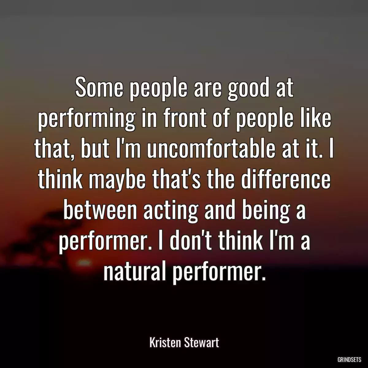 Some people are good at performing in front of people like that, but I\'m uncomfortable at it. I think maybe that\'s the difference between acting and being a performer. I don\'t think I\'m a natural performer.