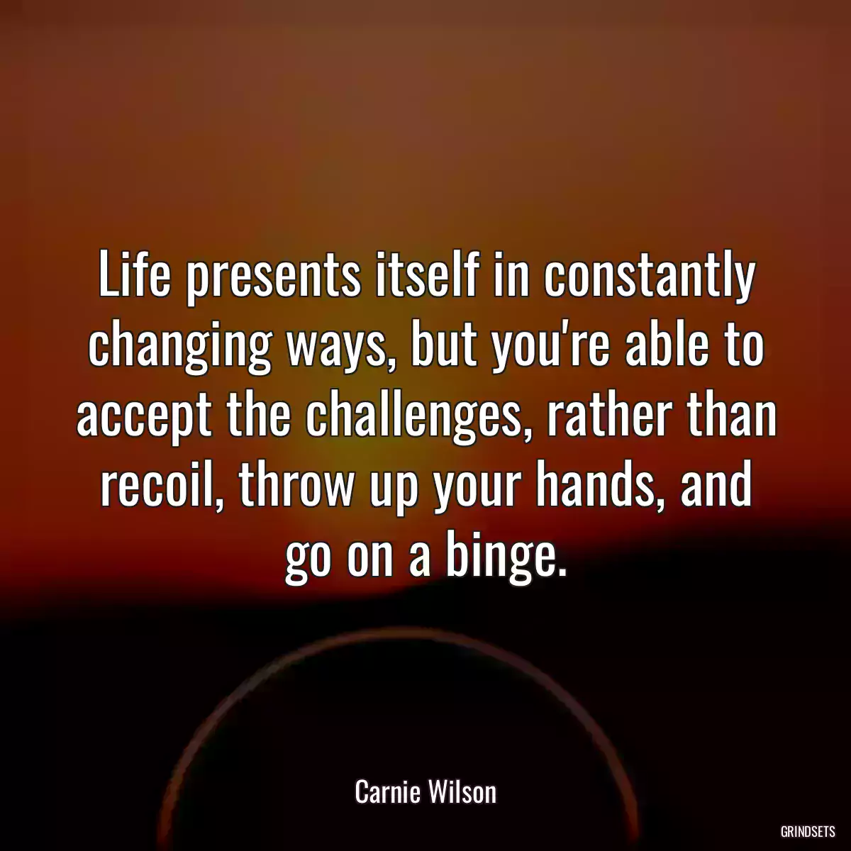 Life presents itself in constantly changing ways, but you\'re able to accept the challenges, rather than recoil, throw up your hands, and go on a binge.