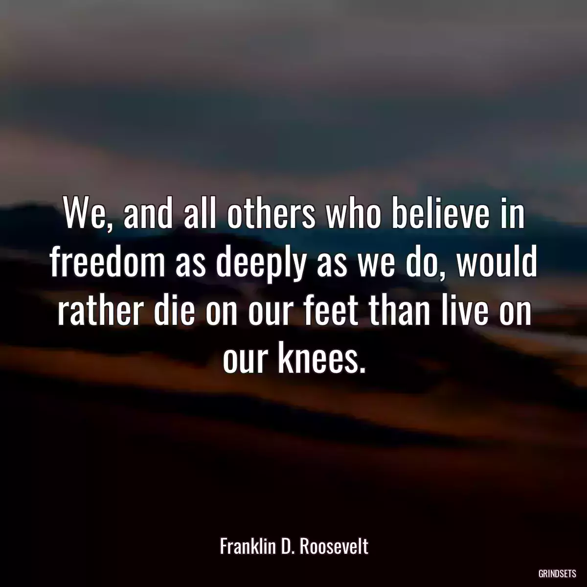 We, and all others who believe in freedom as deeply as we do, would rather die on our feet than live on our knees.