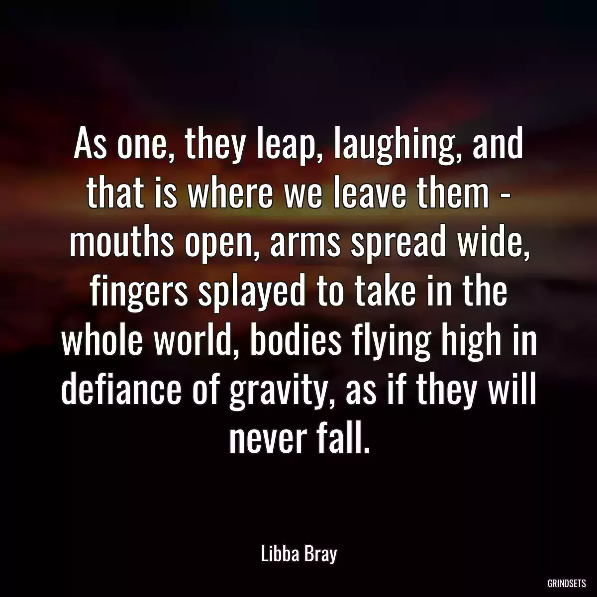 As one, they leap, laughing, and that is where we leave them - mouths open, arms spread wide, fingers splayed to take in the whole world, bodies flying high in defiance of gravity, as if they will never fall.