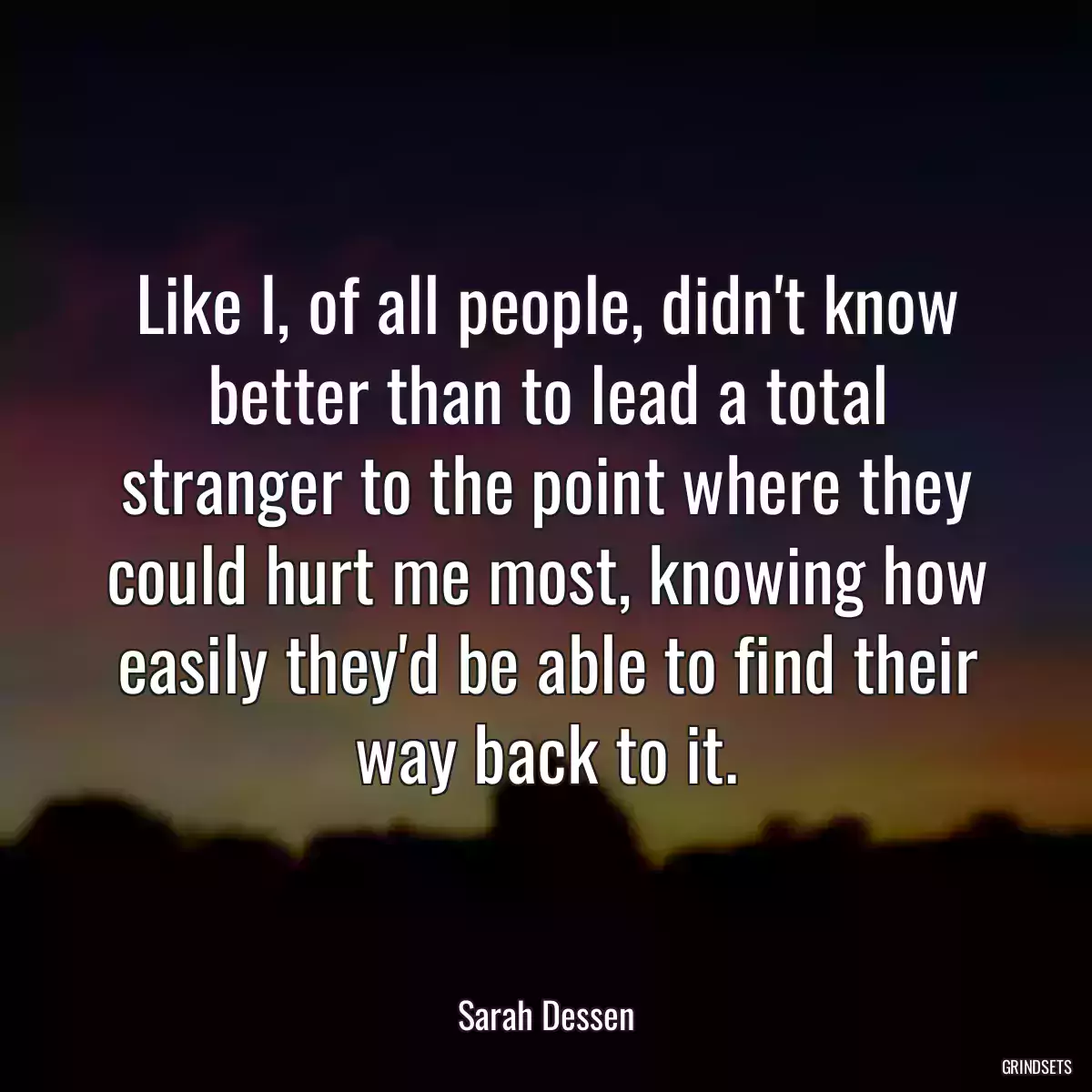 Like I, of all people, didn\'t know better than to lead a total stranger to the point where they could hurt me most, knowing how easily they\'d be able to find their way back to it.