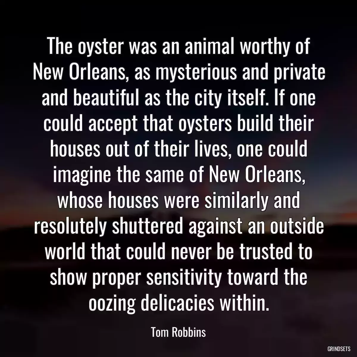 The oyster was an animal worthy of New Orleans, as mysterious and private and beautiful as the city itself. If one could accept that oysters build their houses out of their lives, one could imagine the same of New Orleans, whose houses were similarly and resolutely shuttered against an outside world that could never be trusted to show proper sensitivity toward the oozing delicacies within.