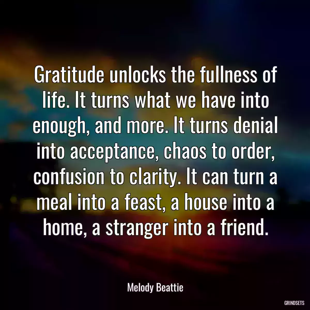 Gratitude unlocks the fullness of life. It turns what we have into enough, and more. It turns denial into acceptance, chaos to order, confusion to clarity. It can turn a meal into a feast, a house into a home, a stranger into a friend.