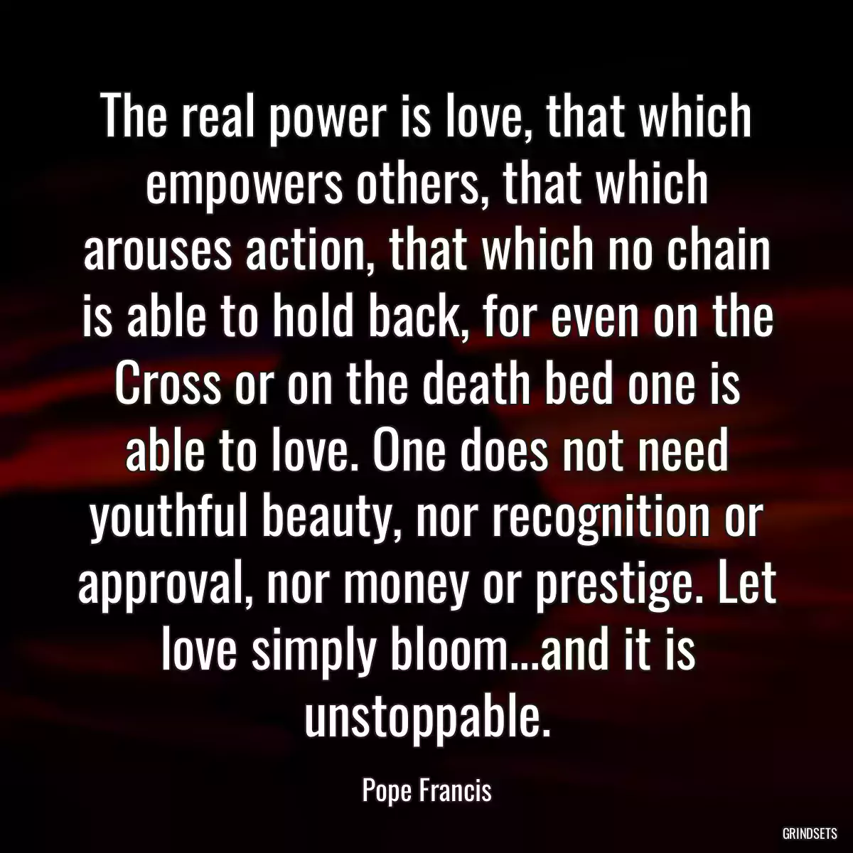 The real power is love, that which empowers others, that which arouses action, that which no chain is able to hold back, for even on the Cross or on the death bed one is able to love. One does not need youthful beauty, nor recognition or approval, nor money or prestige. Let love simply bloom...and it is unstoppable.