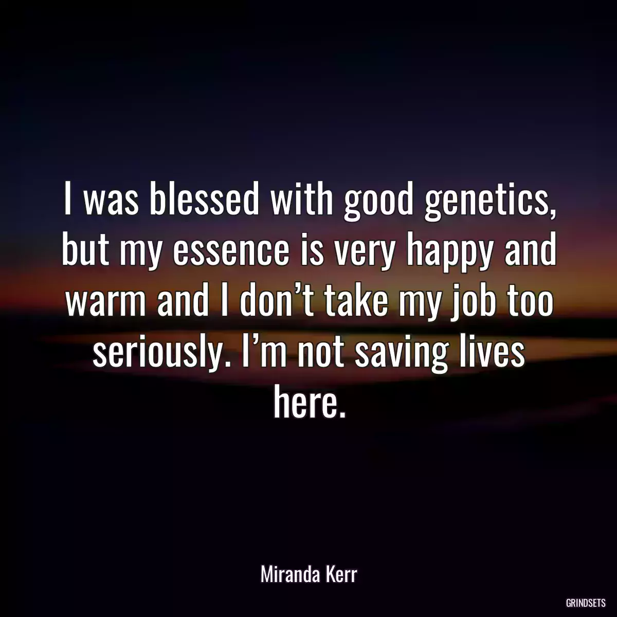 I was blessed with good genetics, but my essence is very happy and warm and I don’t take my job too seriously. I’m not saving lives here.