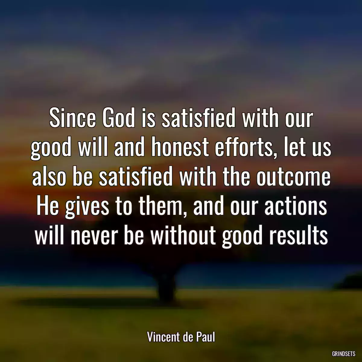 Since God is satisfied with our good will and honest efforts, let us also be satisfied with the outcome He gives to them, and our actions will never be without good results