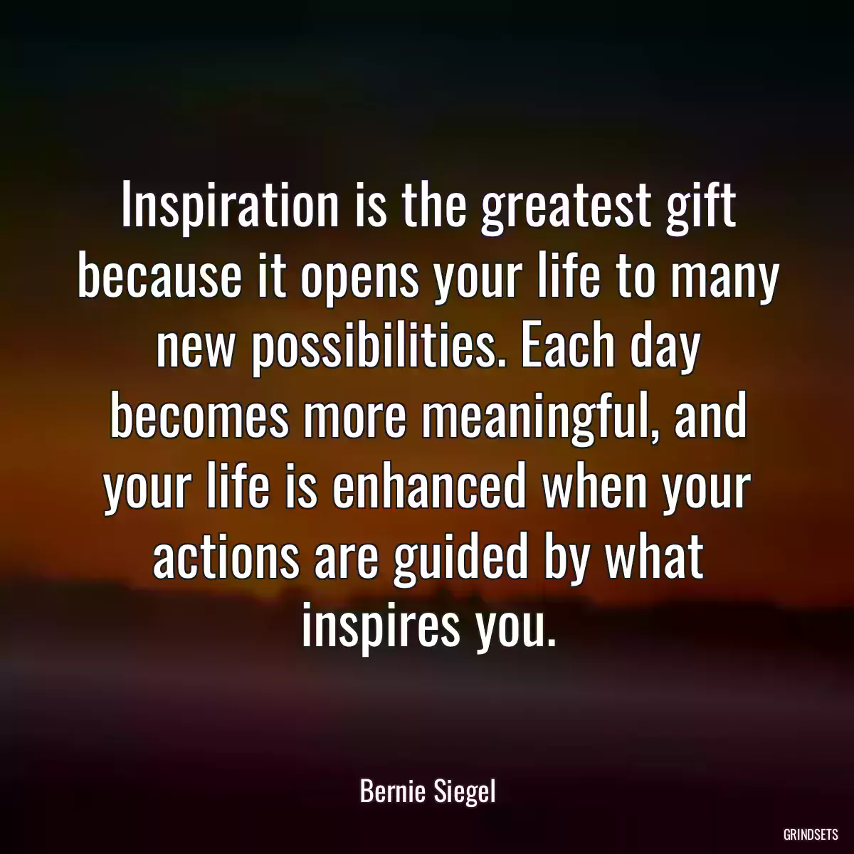 Inspiration is the greatest gift because it opens your life to many new possibilities. Each day becomes more meaningful, and your life is enhanced when your actions are guided by what inspires you.