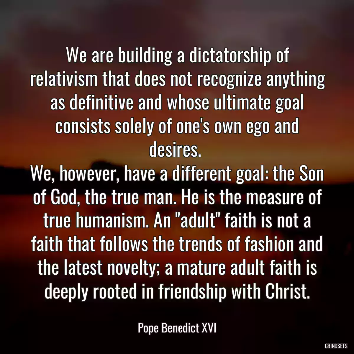 We are building a dictatorship of relativism that does not recognize anything as definitive and whose ultimate goal consists solely of one\'s own ego and desires. 
We, however, have a different goal: the Son of God, the true man. He is the measure of true humanism. An \