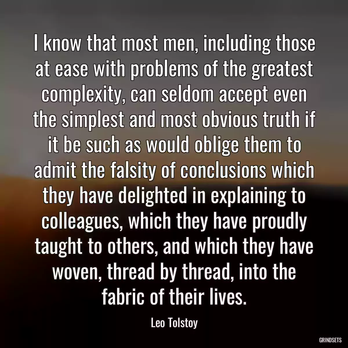 I know that most men, including those at ease with problems of the greatest complexity, can seldom accept even the simplest and most obvious truth if it be such as would oblige them to admit the falsity of conclusions which they have delighted in explaining to colleagues, which they have proudly taught to others, and which they have woven, thread by thread, into the fabric of their lives.