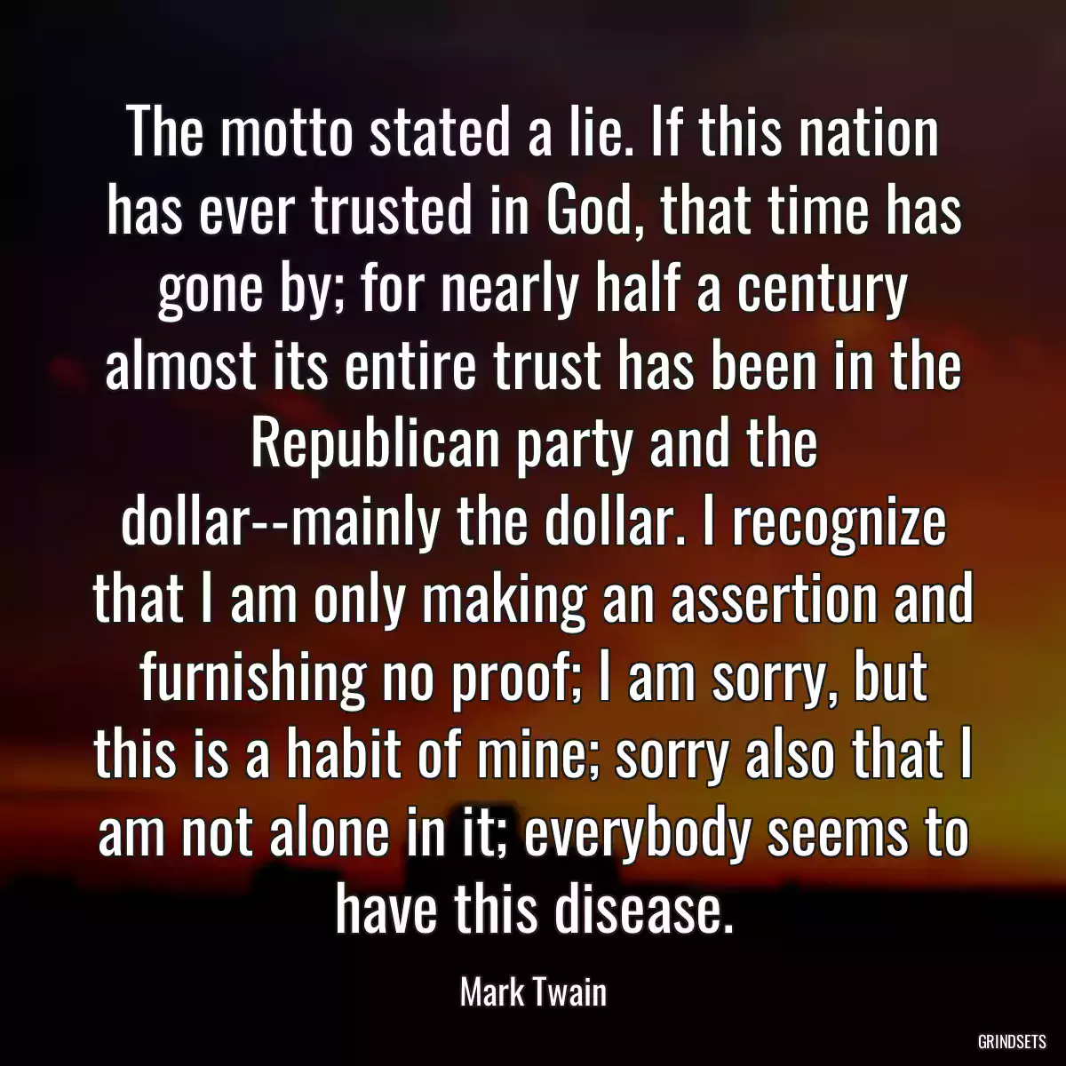 The motto stated a lie. If this nation has ever trusted in God, that time has gone by; for nearly half a century almost its entire trust has been in the Republican party and the dollar--mainly the dollar. I recognize that I am only making an assertion and furnishing no proof; I am sorry, but this is a habit of mine; sorry also that I am not alone in it; everybody seems to have this disease.