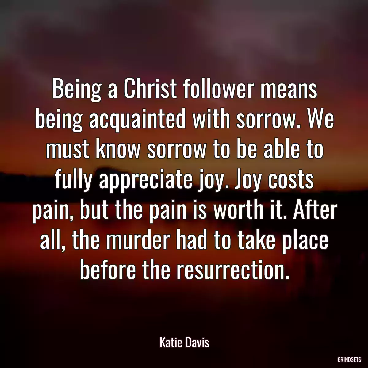 Being a Christ follower means being acquainted with sorrow. We must know sorrow to be able to fully appreciate joy. Joy costs pain, but the pain is worth it. After all, the murder had to take place before the resurrection.