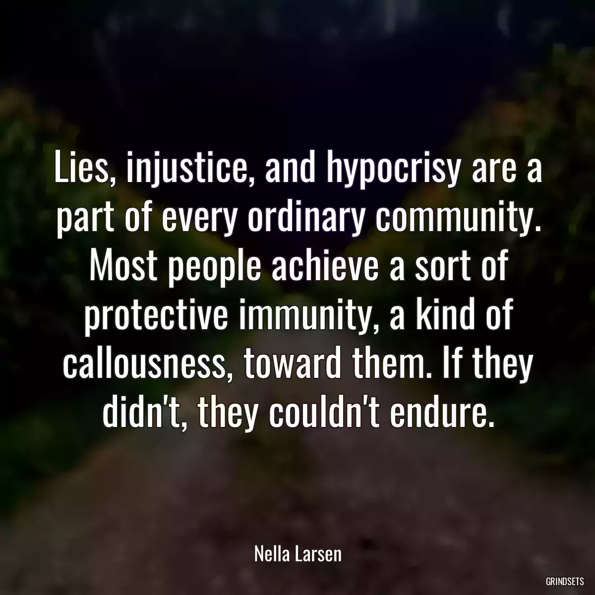 Lies, injustice, and hypocrisy are a part of every ordinary community. Most people achieve a sort of protective immunity, a kind of callousness, toward them. If they didn\'t, they couldn\'t endure.