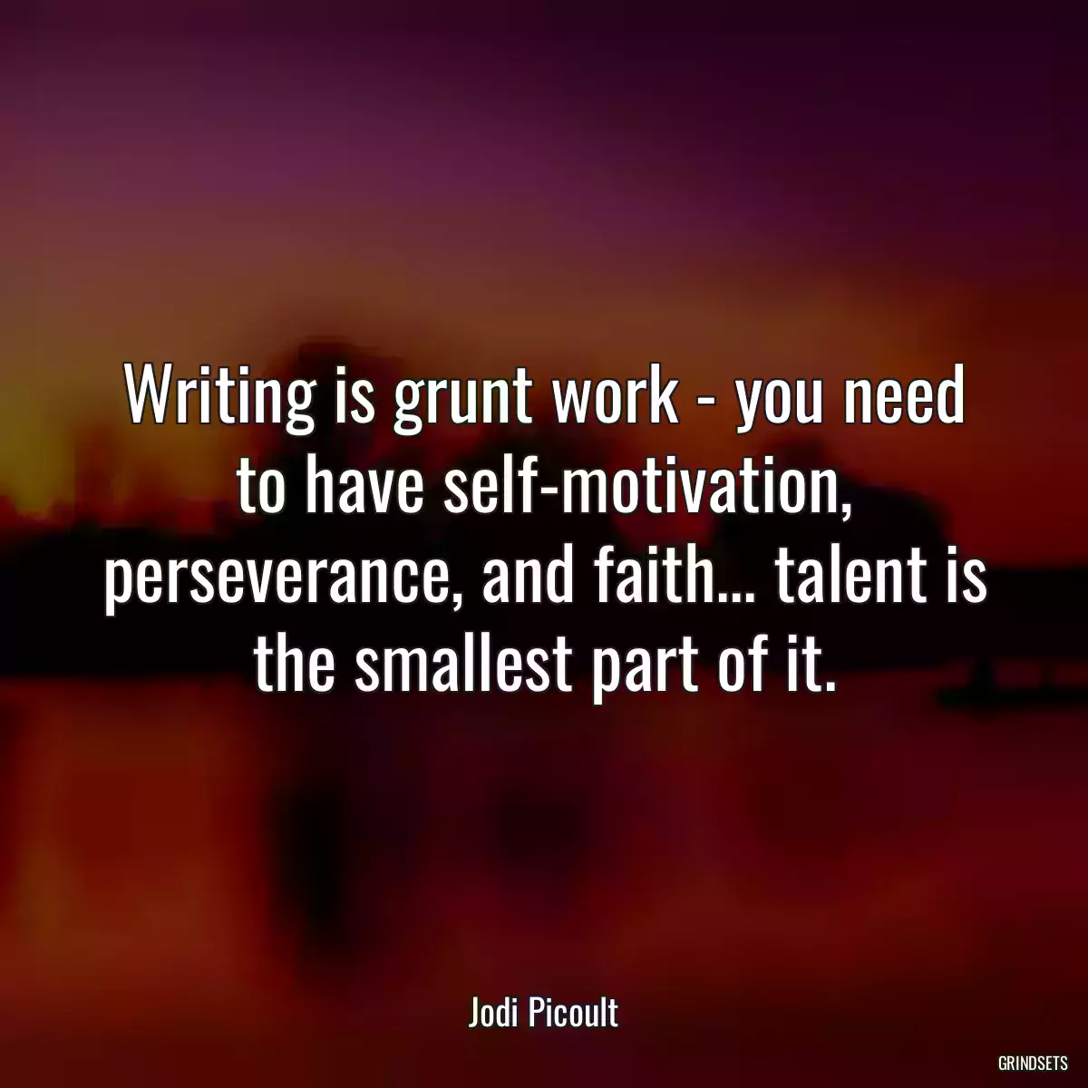 Writing is grunt work - you need to have self-motivation, perseverance, and faith... talent is the smallest part of it.