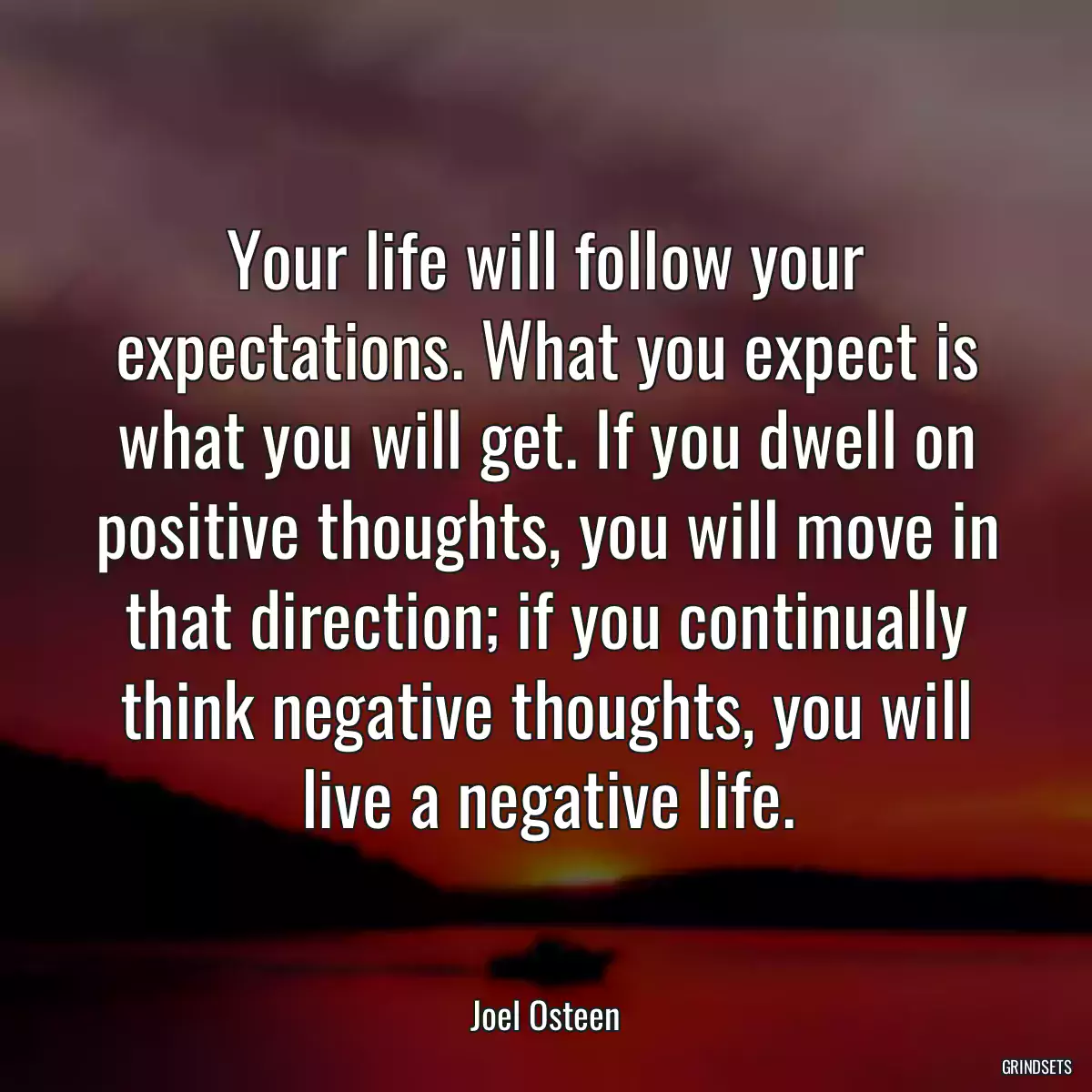 Your life will follow your expectations. What you expect is what you will get. If you dwell on positive thoughts, you will move in that direction; if you continually think negative thoughts, you will live a negative life.