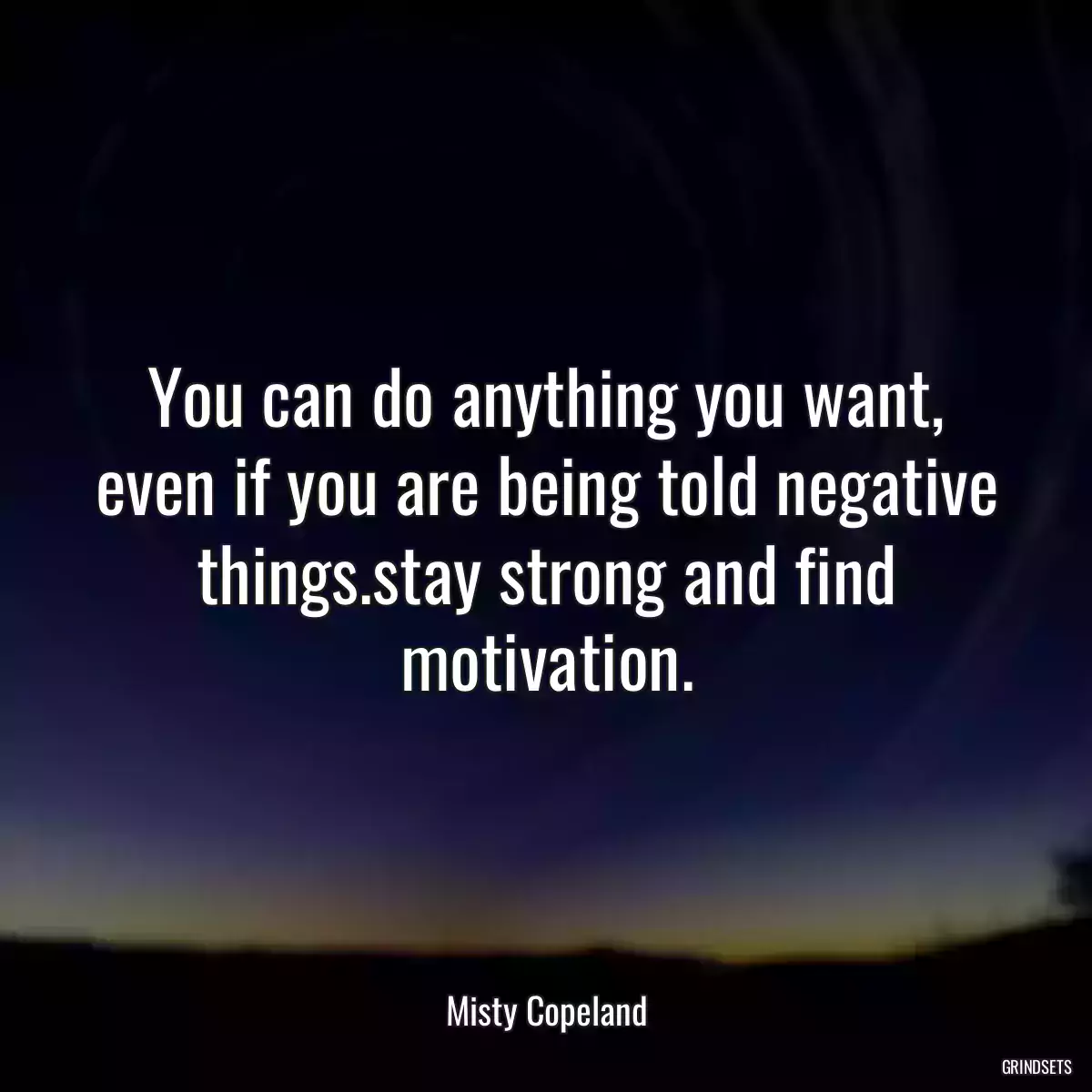 You can do anything you want, even if you are being told negative things.stay strong and find motivation.