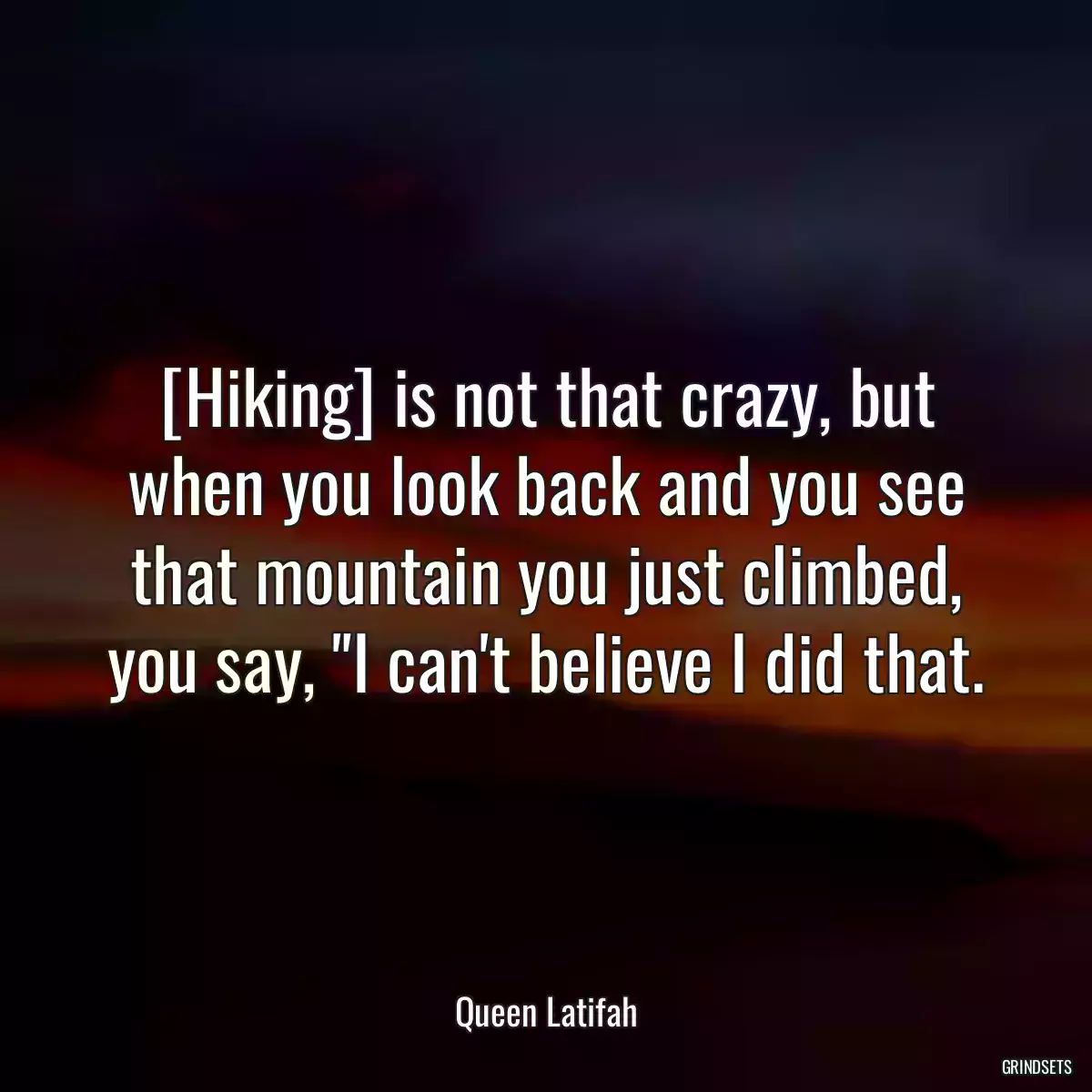 [Hiking] is not that crazy, but when you look back and you see that mountain you just climbed, you say, \