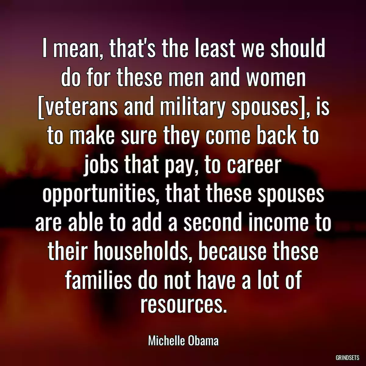 I mean, that\'s the least we should do for these men and women [veterans and military spouses], is to make sure they come back to jobs that pay, to career opportunities, that these spouses are able to add a second income to their households, because these families do not have a lot of resources.