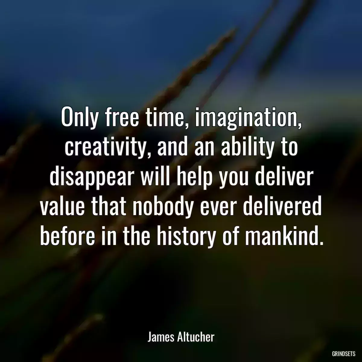 Only free time, imagination, creativity, and an ability to disappear will help you deliver value that nobody ever delivered before in the history of mankind.