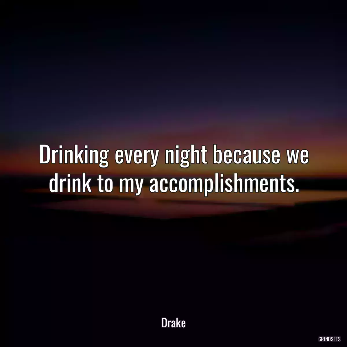 Drinking every night because we drink to my accomplishments.