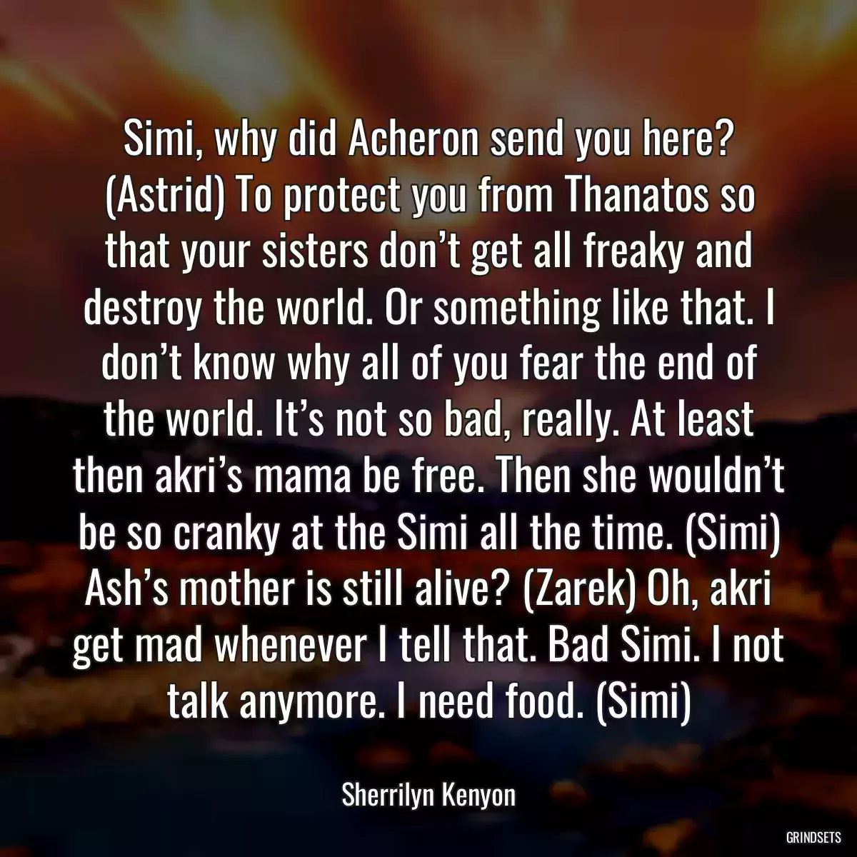 Simi, why did Acheron send you here? (Astrid) To protect you from Thanatos so that your sisters don’t get all freaky and destroy the world. Or something like that. I don’t know why all of you fear the end of the world. It’s not so bad, really. At least then akri’s mama be free. Then she wouldn’t be so cranky at the Simi all the time. (Simi) Ash’s mother is still alive? (Zarek) Oh, akri get mad whenever I tell that. Bad Simi. I not talk anymore. I need food. (Simi)