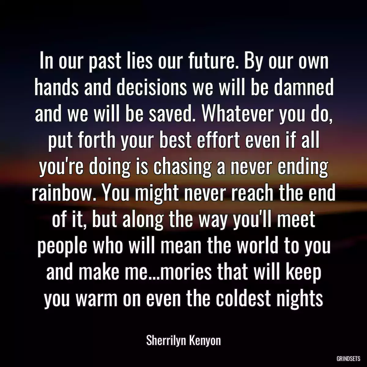 In our past lies our future. By our own hands and decisions we will be damned and we will be saved. Whatever you do, put forth your best effort even if all you\'re doing is chasing a never ending rainbow. You might never reach the end of it, but along the way you\'ll meet people who will mean the world to you and make me...mories that will keep you warm on even the coldest nights