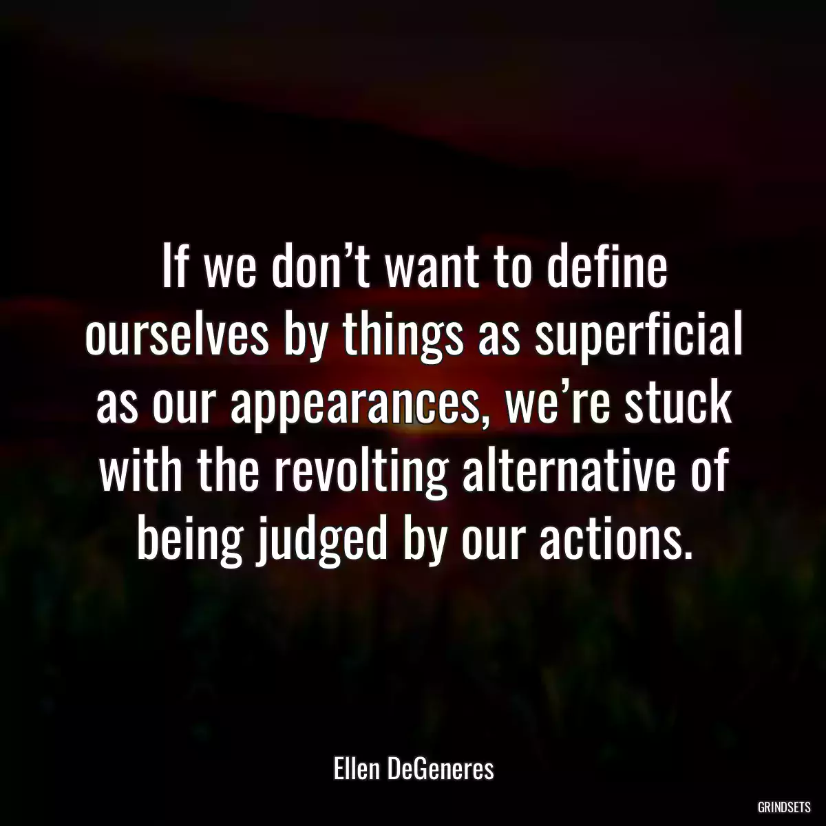 If we don’t want to define ourselves by things as superficial as our appearances, we’re stuck with the revolting alternative of being judged by our actions.